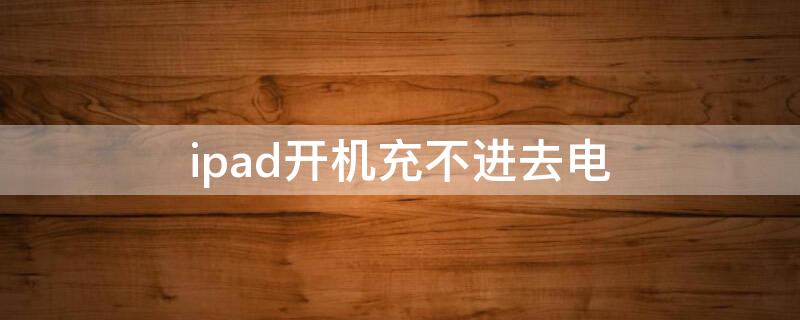 ipad开机充不进去电（ipad开机充不进去电是怎么回事）