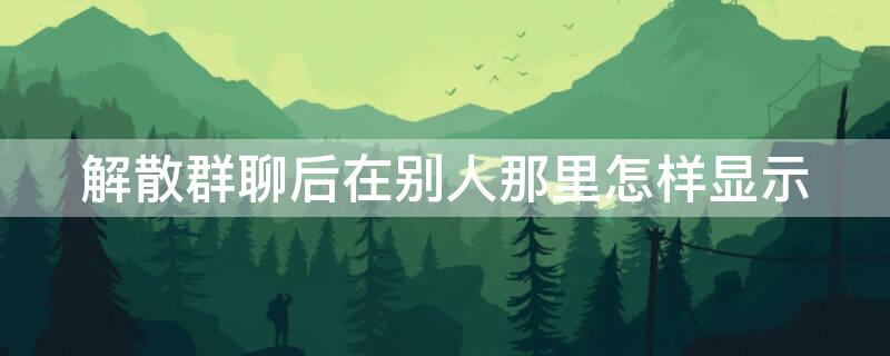 解散群聊后在别人那里怎样显示 微信群主解散群聊后,在别人那里怎样显示