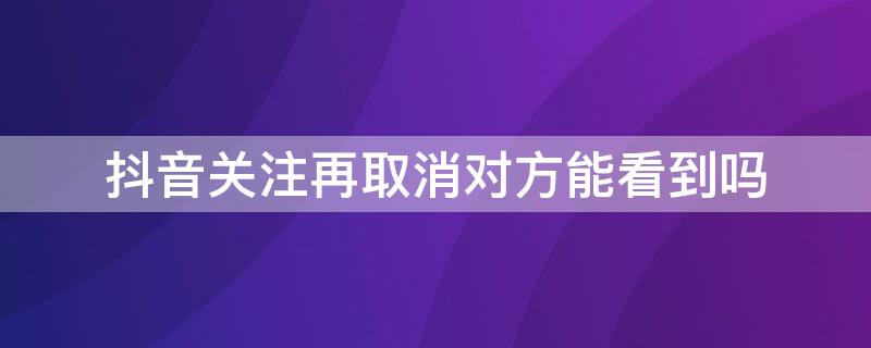 抖音关注再取消对方能看到吗（抖音关注之后立马取消对方可以看到吗）