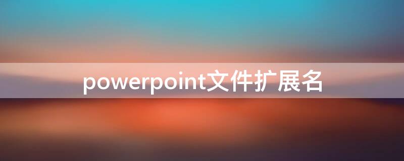 powerpoint文件扩展名（powerpoint2016文件扩展名）