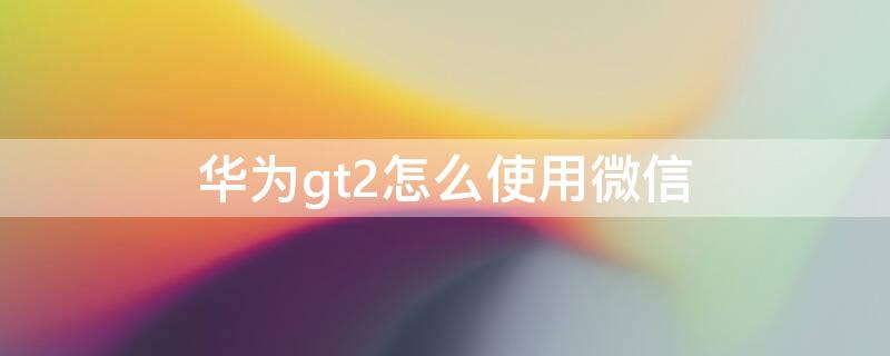 华为gt2怎么使用微信 华为gt2怎么加微信