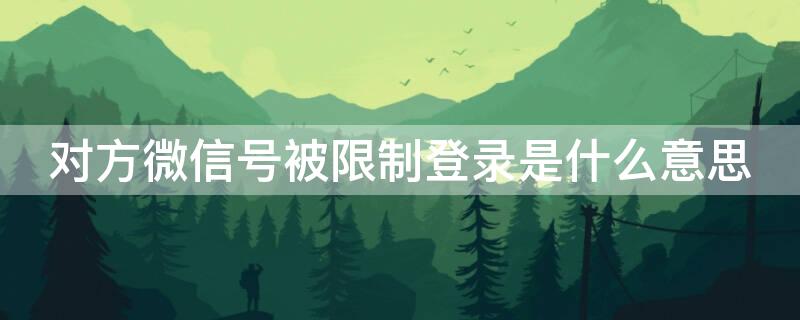 对方微信号被限制登录是什么意思 对方微信号被限制登录是什么意思啊