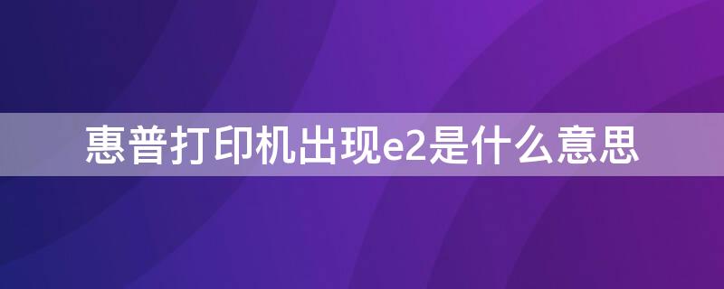 惠普打印机出现e2是什么意思（惠普打印机出现e2是怎么回事）