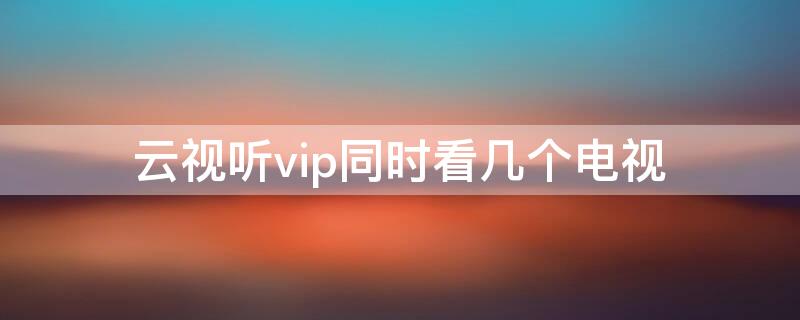 云视听vip同时看几个电视（云视听vip同时看第三个电视）