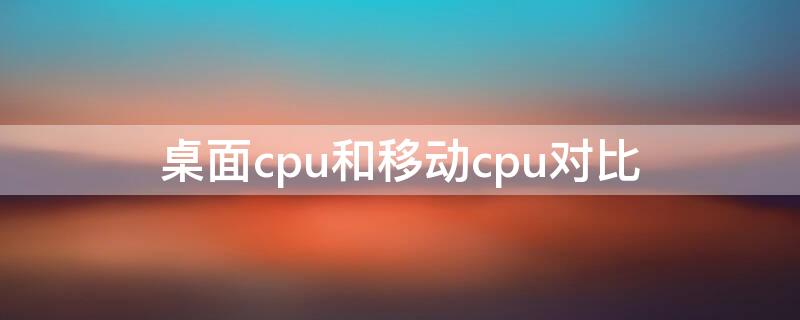 桌面cpu和移动cpu对比 桌面cpu和移动cpu对比天梯图