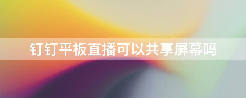 钉钉平板直播可以共享屏幕吗 钉钉直播在平板上可以共享屏幕吗