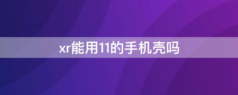 xr能用11的手机壳吗（11手机壳可以用在xr上吗）