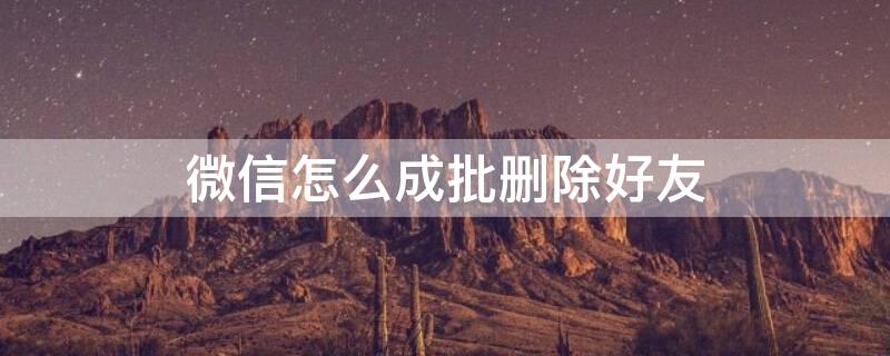 微信怎么成批删除好友 怎样成批量删除微信好友