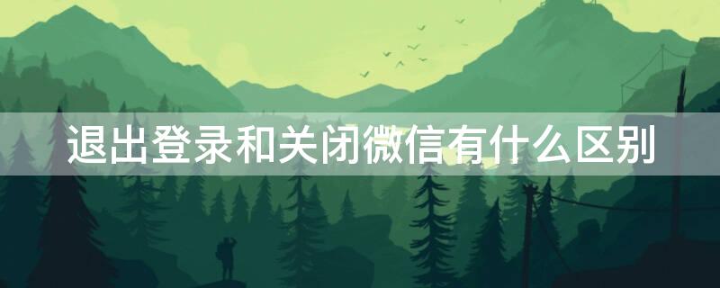 退出登录和关闭微信有什么区别（退出登录和关闭微信有什么区别?）