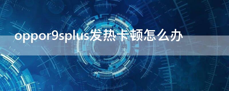 oppor9splus发热卡顿怎么办（oppor9splus特别卡怎么办）