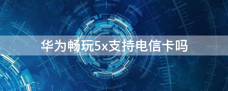 华为畅玩5x支持电信卡吗 华为荣耀畅玩5x可以插双卡