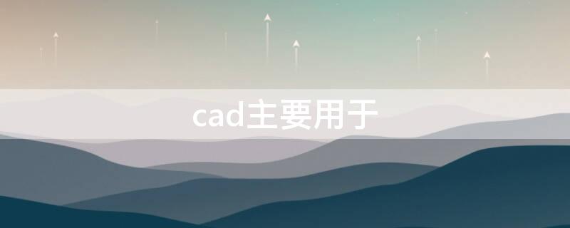 cad主要用于（cad主要用于哪个行业）