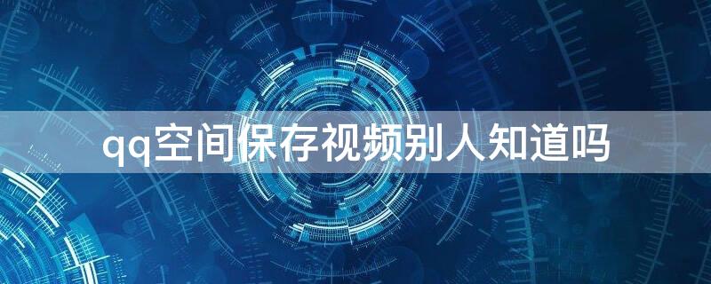 qq空间保存视频别人知道吗（qq空间保存人家的视频人家知道吗）