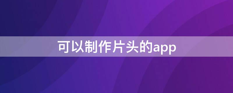 可以制作片头的app（可以制作片头的手机app）