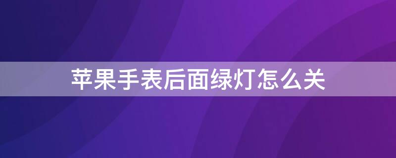 iPhone手表后面绿灯怎么关 iphone watch后面的绿灯怎么关掉