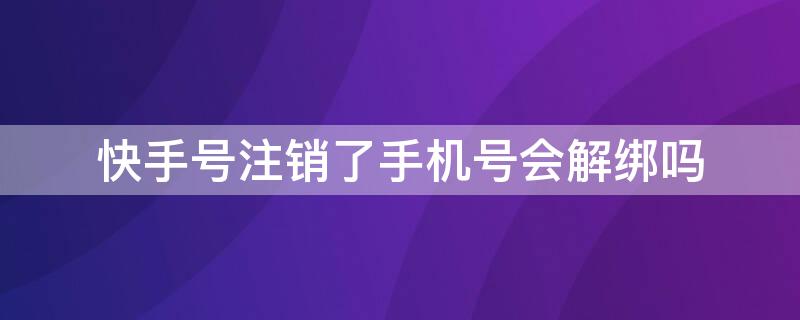 快手号注销了手机号会解绑吗（快手号注销了手机就解绑了吗）