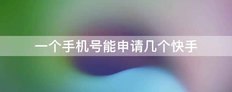 一个手机号能申请几个快手 一个手机号可以申请几个快手号