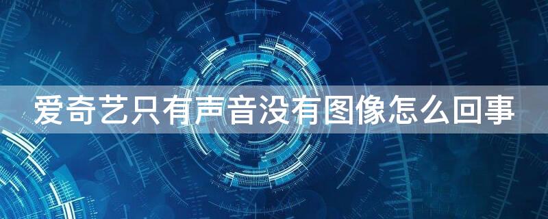 爱奇艺只有声音没有图像怎么回事（爱奇艺有声音没图像怎么办）