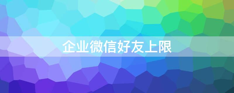 企业微信好友上限 企业微信好友上限25万