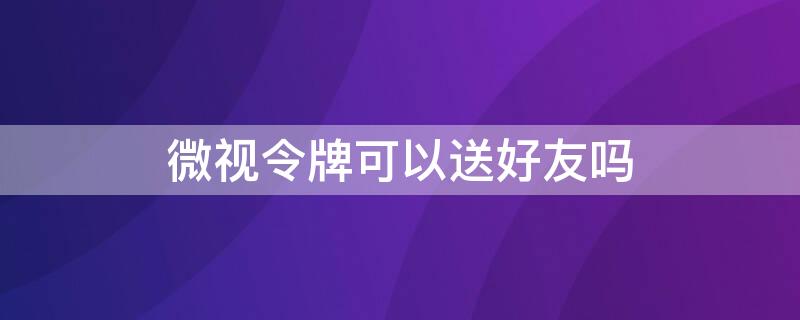 微视令牌可以送好友吗 微视上的令牌什么时候能兑换