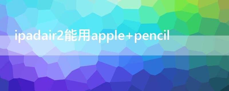 ipadair2能用apple（ipadair2能用apple pencil一代吗）