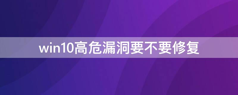 win10高危漏洞要不要修复（win10重大漏洞）