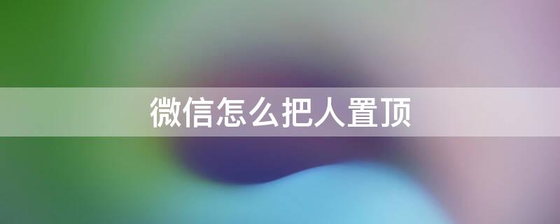 微信怎么把人置顶 微信怎么把人置顶第一个