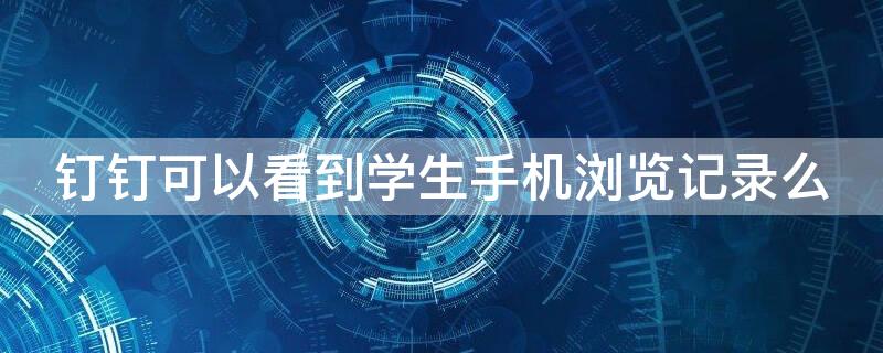 钉钉可以看到学生手机浏览记录么 钉钉能看到个人浏览记录