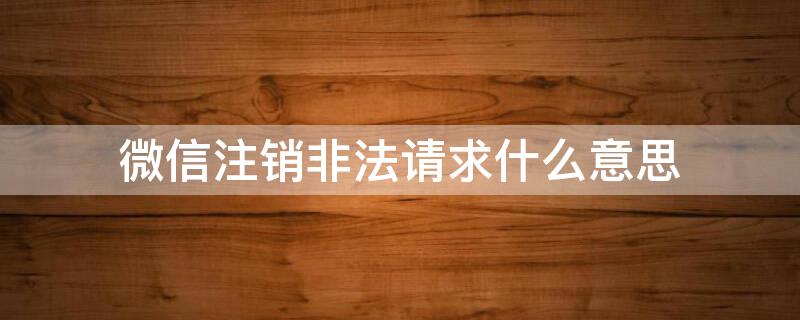 微信注销非法请求什么意思（注销微信显示非法请求什么意思）