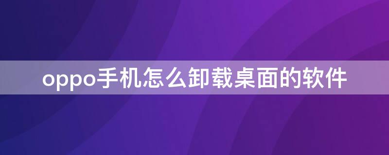 oppo手机怎么卸载桌面的软件 oppo怎么卸载手机系统软件