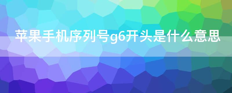 iPhone手机序列号g6开头是什么意思 iPhone序列号G6开头