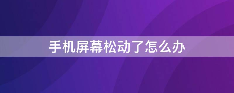 手机屏幕松动了怎么办 手机屏幕松了咋办