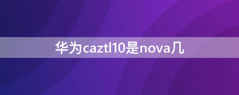 华为caztl10是nova几（华为 caz-al10是nova1吗）