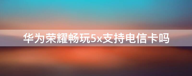 华为荣耀畅玩5x支持电信卡吗（华为畅享5x手机支持电信卡吗）