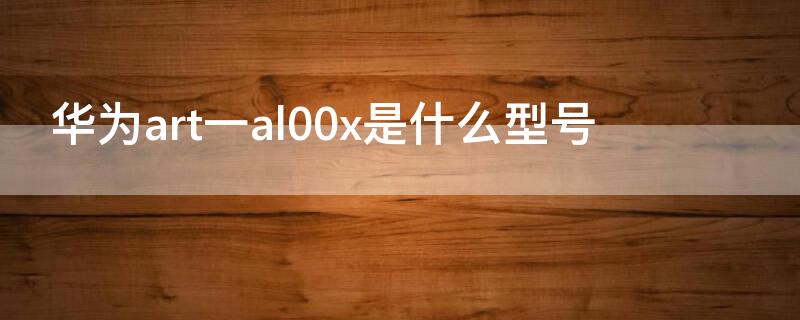 华为art一al00x是什么型号 华为ART-al00x是什么型号