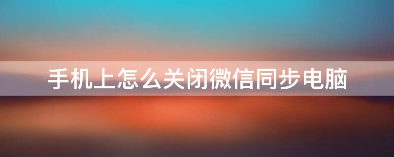 手机上怎么关闭微信同步电脑 如何取消手机微信和电脑同步