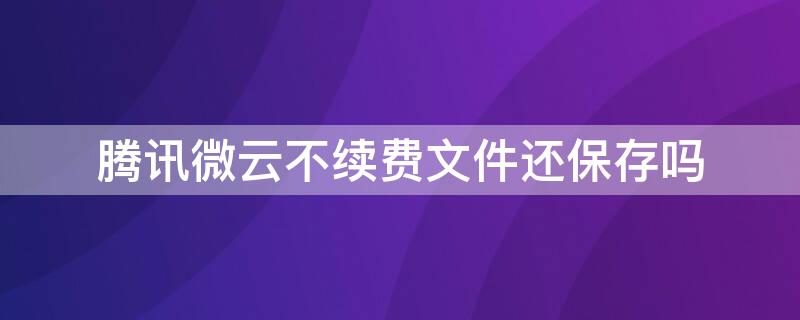 腾讯微云不续费文件还保存吗（腾讯微云到期后的文件还有吗?）