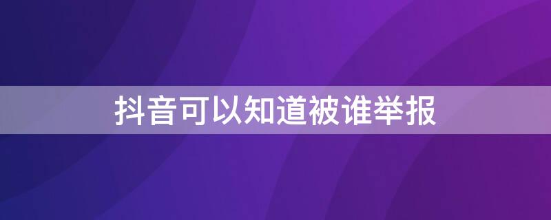 抖音可以知道被谁举报（抖音举报会被人知道么）