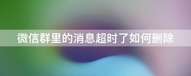 微信群里的消息超时了如何删除（怎样删除超时微信群的信息）