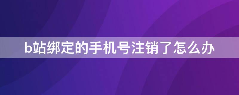 b站绑定的手机号注销了怎么办（b站账号绑定的手机号注销了怎么办）