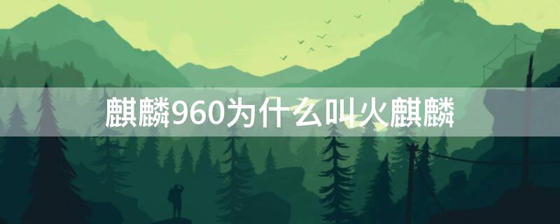 麒麟960为什么叫火麒麟 麒麟960是火麒麟吗