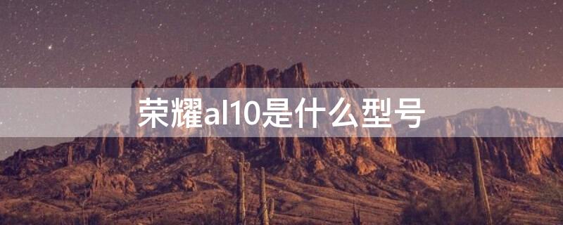 荣耀al10是什么型号 荣耀al10华为是什么型号A乚10