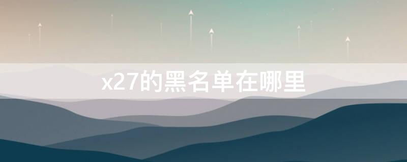 x27的黑名单在哪里（vivox7黑名单从哪里拉）