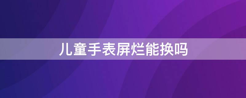 儿童手表屏烂能换吗（儿童手表屏幕碎了可以修吗）