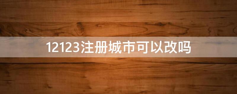 12123注册城市可以改吗（12123注册省份能改吗）