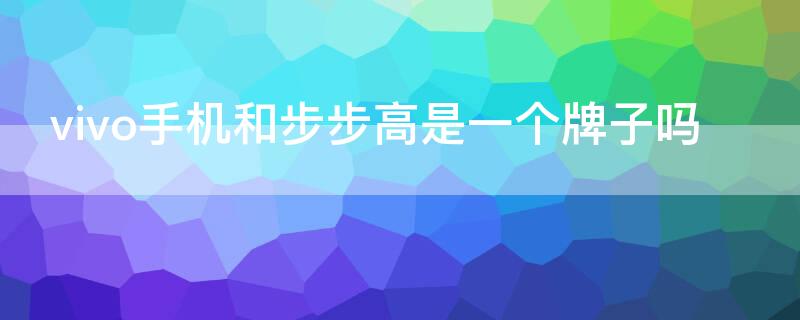 vivo手机和步步高是一个牌子吗 步步高属于vivo吗