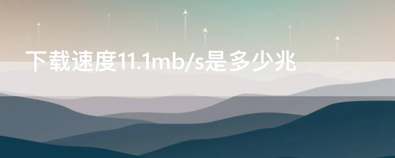 下载速度11.1mb/s是多少兆（下载速度11.1MB/s是多少兆）
