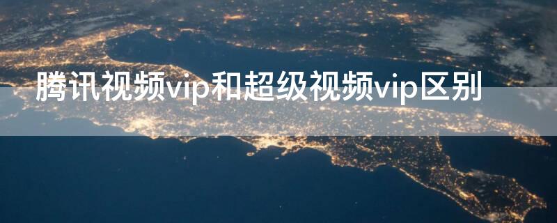 腾讯视频vip和超级视频vip区别（腾讯视频超级vip和vip的区别）