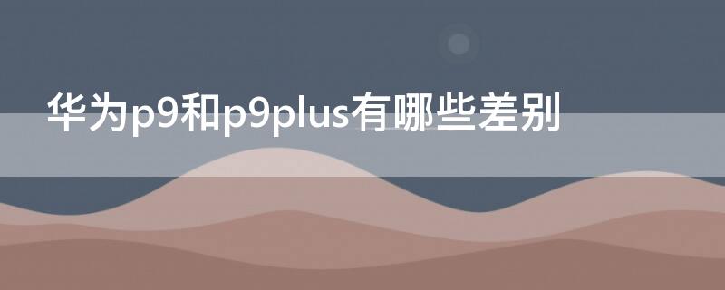 华为p9和p9plus有哪些差别 华为p9和p9plus有什么区别