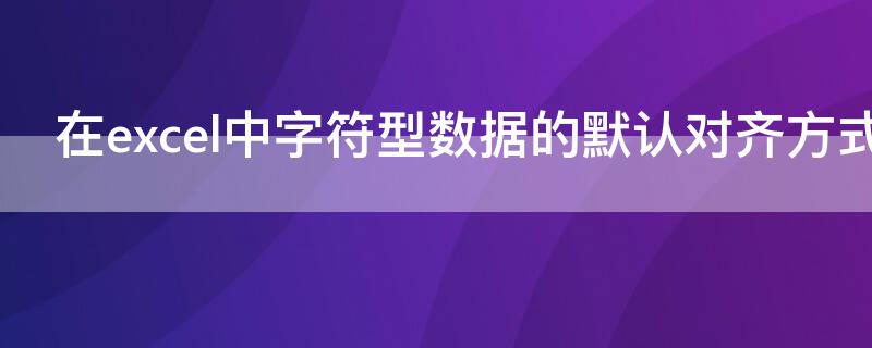 在excel中字符型数据的默认对齐方式是 在excel的单元格中文本型数据的默认对齐方式是